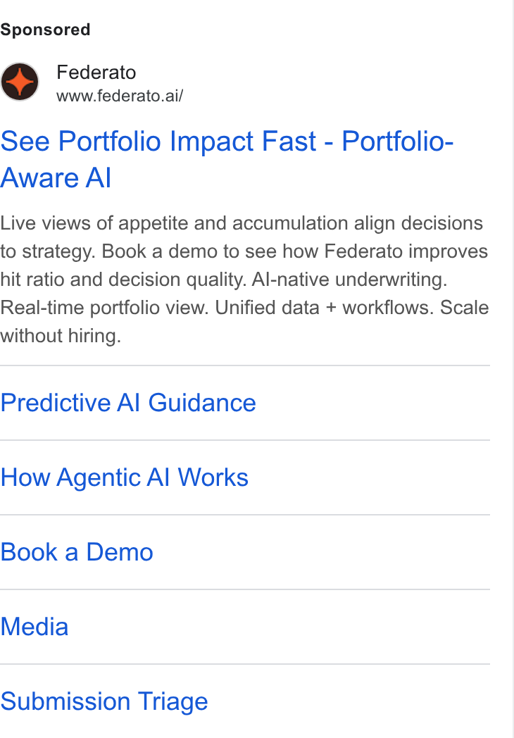 Federato ad on Google Ads: Federato www.federato.ai/ See Portfolio Impact Fast - Portfolio- Aware Al Live views of appetite and accumulation align decisions to strategy. Book a demo to see how Federato improves hit ratio and decision quality. Al-native underwriting. Real-time portfolio view. Unified data + workflows. Scale without hiring. Predictive Al Guidance How Agentic Al Works Book a Demo Media Submission Triage