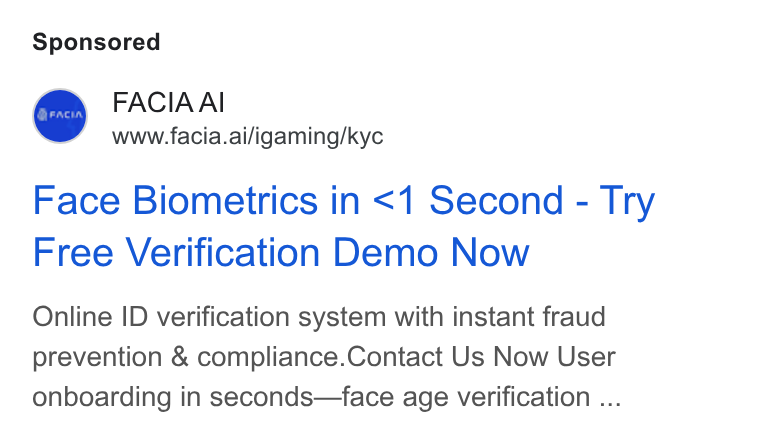Facia ad on Google Ads: FACIA AI www.facia.ai/igaming/kyc Face Biometrics in <1 Second - Try Free Verification Demo Now Online ID verification system with instant fraud prevention & compliance. Contact Us Now User onboarding in seconds—face age verification ...