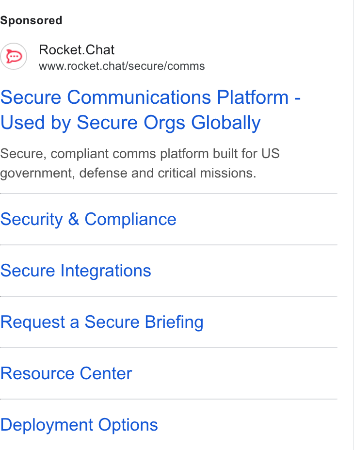 Rocket.Chat ad on Google Ads: Rocket. Chat www.rocket.chat/secure/comms Secure Communications Platform - Used by Secure Orgs Globally Secure, compliant comms platform built for US government, defense and critical missions. Security & Compliance Secure Integrations Request a Secure Briefing Resource Center Deployment Options