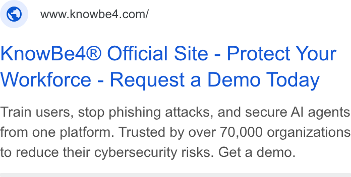 KnowBe4 ad on Google Ads: Know Be4® Official Site - Protect Your Workforce - Request a Demo Today Train users, stop phishing attacks, and secure Al agents from one platform. Trusted by over 70,000 organizations to reduce their cybersecurity risks. Get a demo.