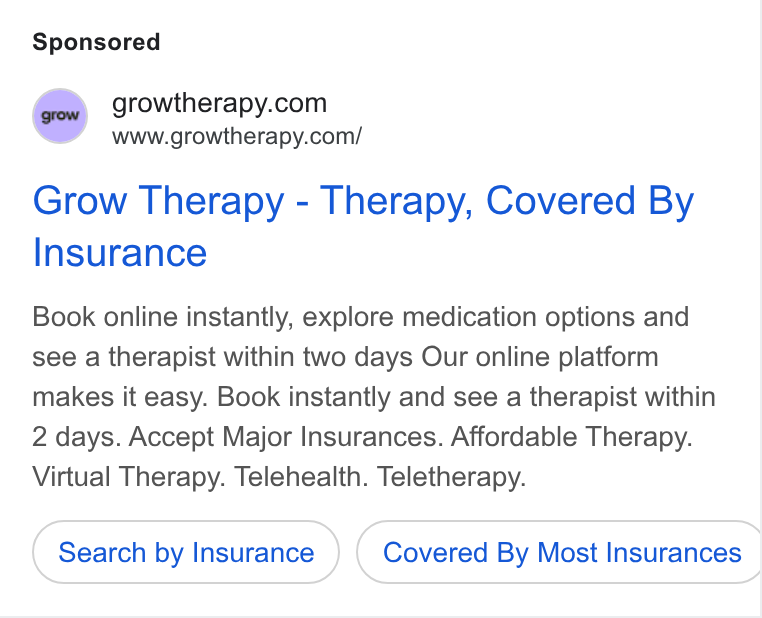 Grow Therapy ad on Google Ads: www.growtherapy.com/ Grow Therapy - Therapy, Covered By Insurance Book online instantly, explore medication options and see a therapist within two days Our online platform makes it easy. Book instantly and see a therapist within 2 days. Accept Major Insurances. Affordable Therapy. Virtual Therapy. Telehealth. Teletherapy. Search by Insurance Covered By Most Insurances