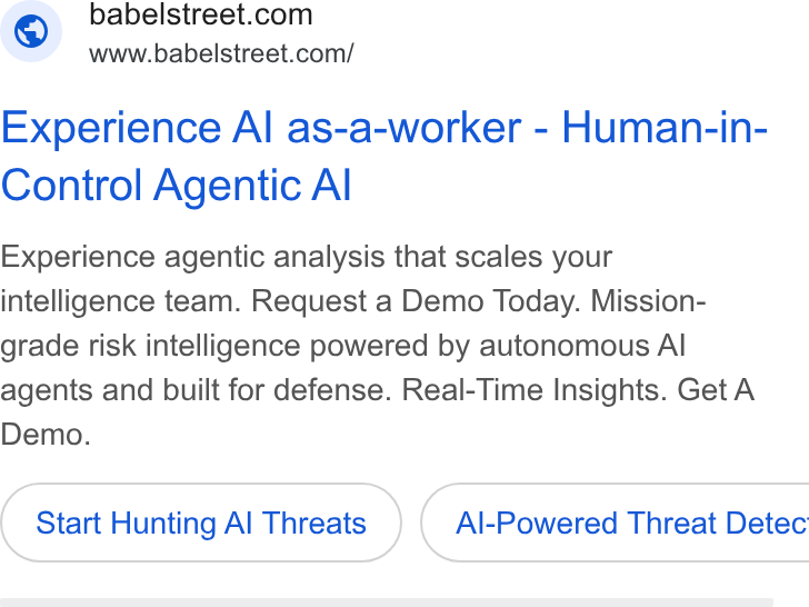 Babel Street ad on Google Ads: www.babelstreet.com/ Experience Al as-a-worker - Human-in- Control Agentic Al Experience agentic analysis that scales your intelligence team. Request a Demo Today. Mission- grade risk intelligence powered by autonomous Al agents and built for defense. Real-Time Insights. Get A Demo. Start Hunting Al Threats } ( Al-Powered Threat Detec