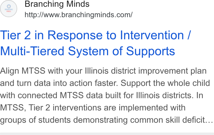 Branching Minds ad on Google Ads: Tier 2 in Response to Intervention / Multi-Tiered System of Supports Align MTSS with your Illinois district improvement plan and turn data into action faster. Support the whole child with connected MTSS data built for Illinois districts. In MTSS, Tier 2 interventions are implemented with groups of students demonstrating common skill deficit...
