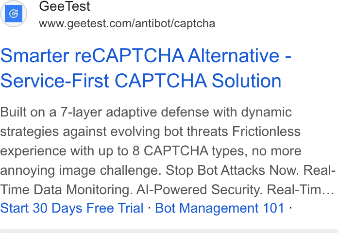 GeeTest ad on Google Ads: Smarter re CAPTCHA Alternative - Service-First CAPTCHA Solution Built on a 7-layer adaptive defense with dynamic strategies against evolving bot threats Frictionless experience with up to 8 CAPTCHA types, no more annoying image challenge. Stop Bot Attacks Now. Real- Time Data Monitoring. Al-Powered Security. Real-Tim... Start 30 Days Free Trial - Bot Management 101 -