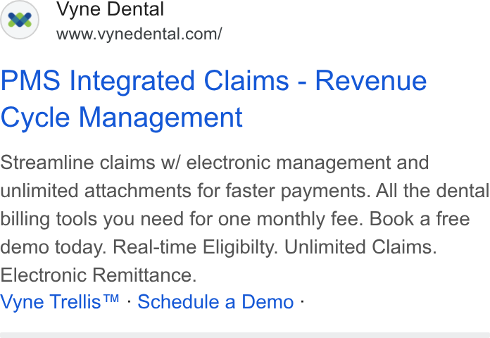 Vyne Dental ad on Google Ads: PMS Integrated Claims - Revenue Cycle Management Streamline claims w/ electronic management and unlimited attachments for faster payments. All the dental billing tools you need for one monthly fee. Book a free demo today. Real-time Eligibilty. Unlimited Claims. Electronic Remittance. Vyne Trellis™ - Schedule a Demo -