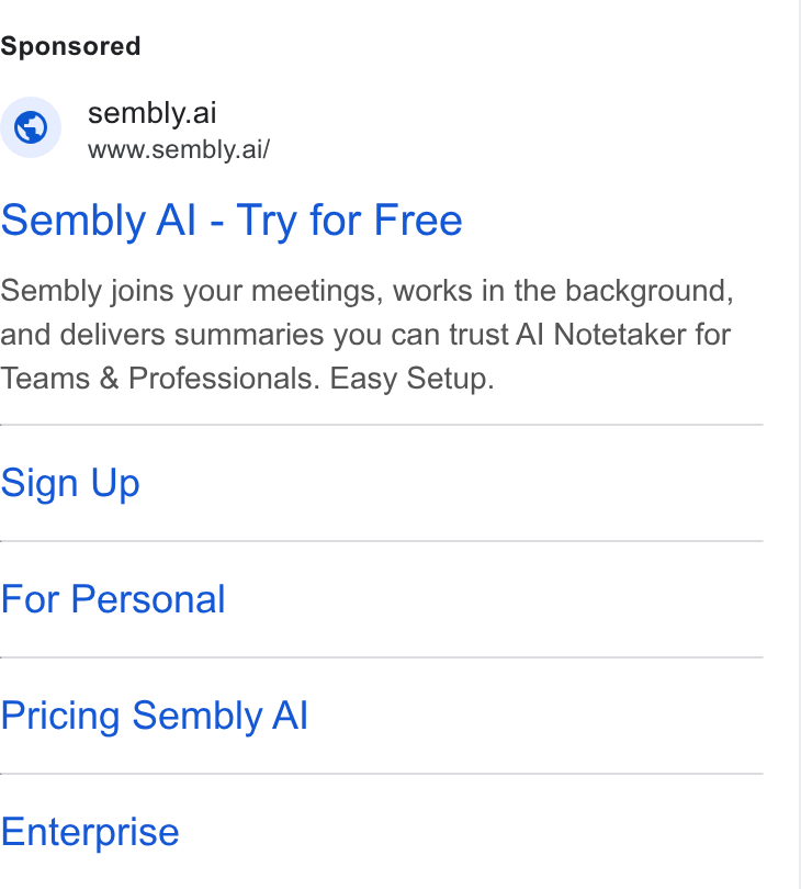 Sembly AI ad on Google Ads: © sembly.ai www.sembly.ai/ Sembly Al - Try for Free Sembly joins your meetings, works in the background, and delivers summaries you can trust Al Notetaker for Teams & Professionals. Easy Setup. Sign Up For Personal Pricing Sembly Al Enterprise