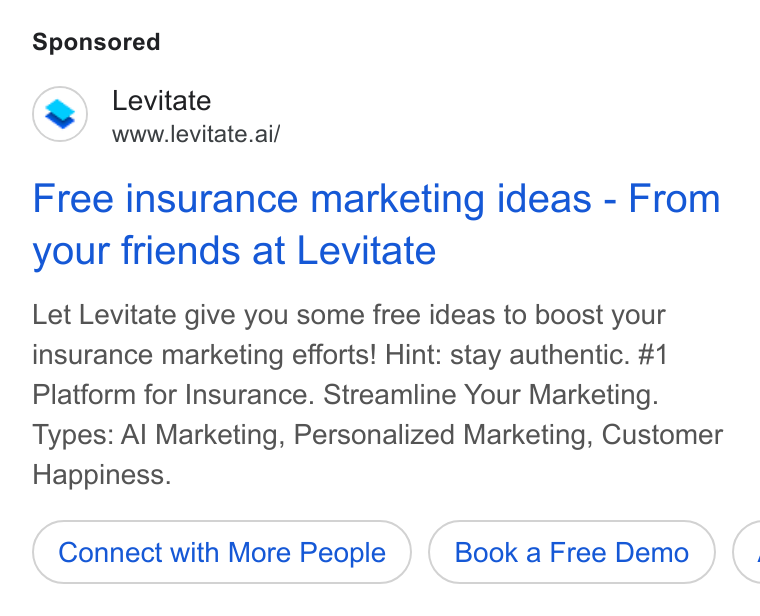 Levitate ad on Google Ads: Levitate www.levitate.ai/ Free insurance marketing ideas - From your friends at Levitate Let Levitate give you some free ideas to boost your insurance marketing efforts! Hint: stay authentic. #1 Platform for Insurance. Streamline Your Marketing. Types: Al Marketing, Personalized Marketing, Customer Happiness. Connect with More People Book a Free Demo (