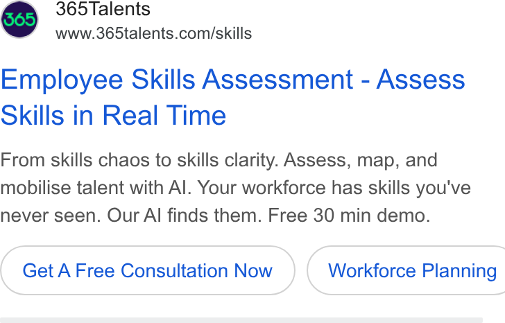 365Talents ad on Google Ads: Employee Skills Assessment - Assess Skills in Real Time From skills chaos to skills clarity. Assess, map, and mobilise talent with Al. Your workforce has skills you've never seen. Our Al finds them. Free 30 min demo. Get A Free Consultation Now } ( Workforce Planning