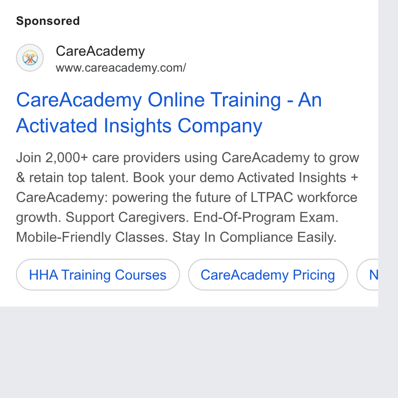CareAcademy ad on Google Ads: Care Academy Online Training - An Activated Insights Company Join 2,000+ care providers using Care Academy to grow & retain top talent. Book your demo Activated Insights + Care Academy: powering the future of LTPAC workforce growth. Support Caregivers. End-Of-Program Exam. Mobile-Friendly Classes. Stay In Compliance Easily. (HHA Training Courses ) (‘Care Academy Pricing ») (N b