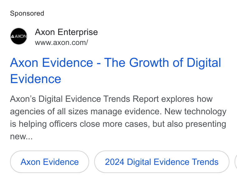 Axon ad on Google Ads: Axon Evidence - The Growth of Digital Evidence Axon’s Digital Evidence Trends Report explores how agencies of all sizes manage evidence. New technology is helping officers close more cases, but also presenting new... 2024 Digital Evidence Trends) (