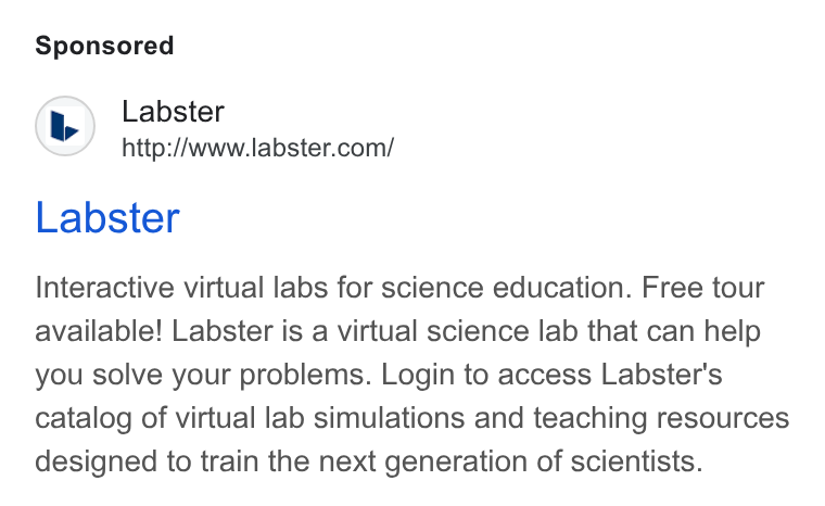 Labster ad on Google Ads: Labster Interactive virtual labs for science education. Free tour available! Labster is a virtual science lab that can help you solve your problems. Login to access Labster's catalog of virtual lab simulations and teaching resources designed to train the next generation of scientists.