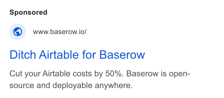 Baserow ad on Google Ads: www.baserow.io/ Ditch Airtable for Baserow Cut your Airtable costs by 50%. Baserow is open- source and deployable anywhere.