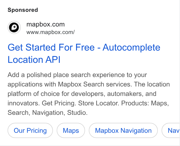 Mapbox ad on Google Ads: a’ www.mapbox.com/ Get Started For Free - Autocomplete Location API Add a polished place search experience to your applications with Mapbox Search services. The location platform of choice for developers, automakers, and innovators. Get Pricing. Store Locator. Products: Maps, Search, Navigation, Studio. Mapbox Navigation Nav