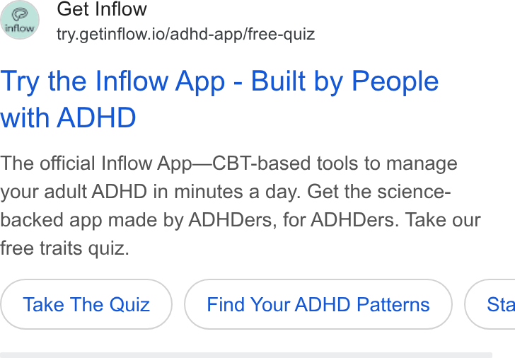 Inflow ad on Google Ads: Get Inflow try.getinflow.io/adhd-app/free-quiz Try the Inflow App - Built by People with ADHD The official Inflow App—CBT-based tools to manage your adult ADHD in minutes a day. Get the science- backed app made by ADHDers, for ADHDers. Take our free traits quiz. Take The Quiz Find Your ADHD Patterns } { Sta