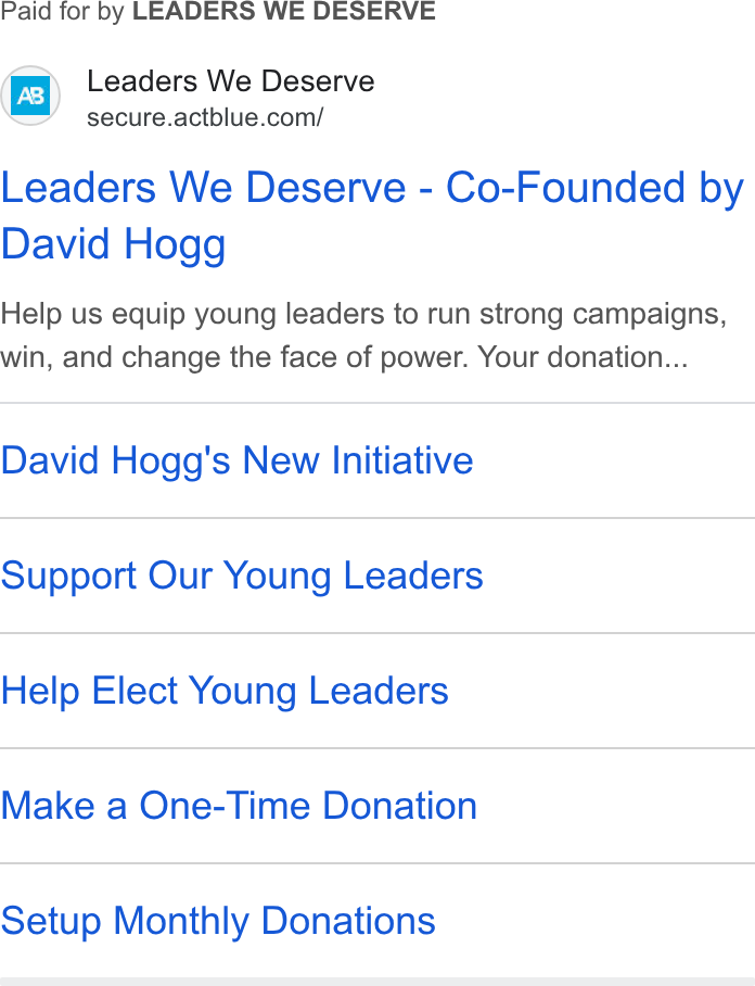 ActBlue ad on Google Ads: Paid for by LEADERS WE DESERVE Leaders We Deserve - Co-Founded by David Hogg Help us equip young leaders to run strong campaigns, win, and change the face of power. Your donation... David Hogg's New Initiative Support Our Young Leaders Help Elect Young Leaders Make a One-Time Donation Setup Monthly Donations