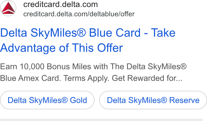 Delta Air Lines ad on Google Ads: creditcard.delta.com/deltablue/offer Delta Sky Miles® Blue Card - Take Advantage of This Offer Earn 10,000 Bonus Miles with The Delta Sky Miles® Blue Amex Card. Terms Apply. Get Rewarded for... Delta Sky Miles® Gold Delta Sky Miles® Reserve