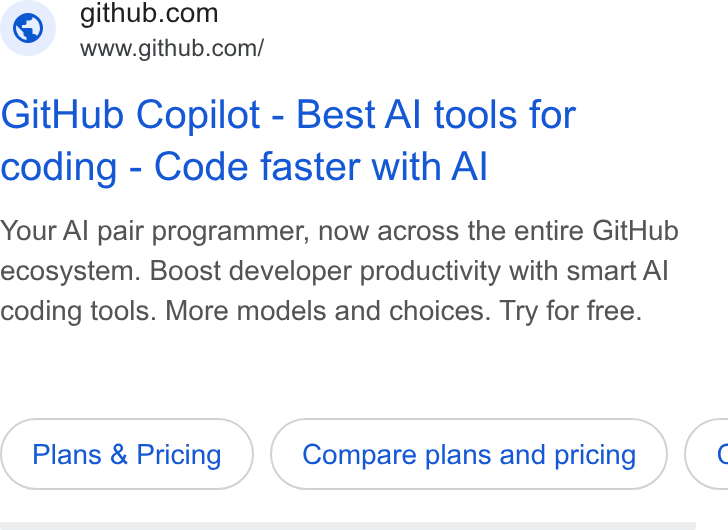 GitHub ad on Google Ads: www.github.com/ Git Hub Copilot - Best Al tools for coding - Code faster with Al Your Al pair programmer, now across the entire Git Hub ecosystem. Boost developer productivity with smart Al coding tools. More models and choices. Try for free. Plans & Pricing Compare plans and pricing (<