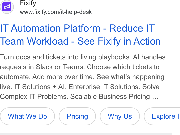 Fixify ad on Google Ads: IT Automation Platform - Reduce IT Team Workload - See Fixify in Action Turn docs and tickets into living playbooks. Al handles requests in Slack or Teams. Choose which tickets to automate. Add more over time. See what's happening live. IT Solutions + Al. Enterprise IT Solutions. Solve Complex IT Problems. Scalable Business Pricing.... What We Do Why Us }( Explore I
