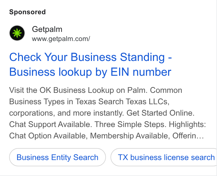 Palm ad on Google Ads: Check Your Business Standing - Business lookup by EIN number Visit the OK Business Lookup on Palm. Common Business Types in Texas Search Texas LLCs, corporations, and more instantly. Get Started Online. Chat Support Available. Three Simple Steps. Highlights: Chat Option Available, Membership Available, Offerin... Business Entity Search } ( TX business license search CT