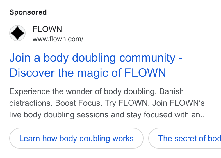 FLOWN ad on Google Ads: Join a body doubling community - Discover the magic of FLOWN Experience the wonder of body doubling. Banish distractions. Boost Focus. Try FLOWN. Join FLOWN’s live body doubling sessions and stay focused with an... Learn how body doubling works }( The secret of bod