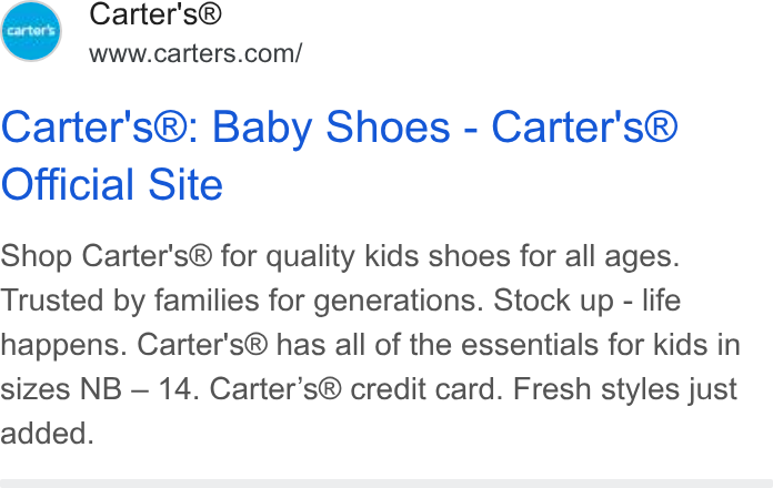 Carter's ad on Google Ads: Carter's®: Baby Shoes - Carter's® Official Site Shop Carter's® for quality kids shoes for all ages. Trusted by families for generations. Stock up - life happens. Carter's® has all of the essentials for kids in sizes NB — 14. Carter’s® credit card. Fresh styles just added.