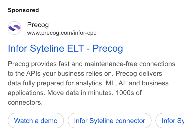 Precog ad on Google Ads: Infor Syteline ELT - Precog Precog provides fast and maintenance-free connections to the APIs your business relies on. Precog delivers data fully prepared for analytics, ML, Al, and business applications. Move data in minutes. 1000s of connectors. Watch a demo Infor Syteline connector ) ( Infor Sy