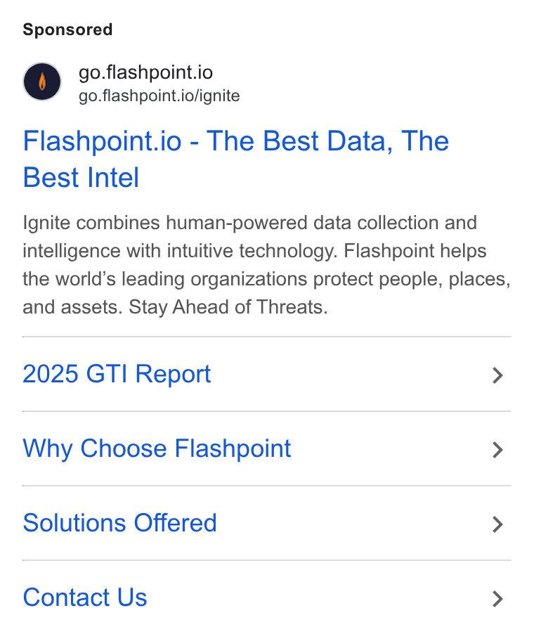 Flashpoint ad on Google Ads: go.flashpoint.io go.flashpoint.io/ignite Flashpoint.io - The Best Data, The Best Intel Ignite combines human-powered data collection and intelligence with intuitive technology. Flashpoint helps the world’s leading organizations protect people, places, and assets. Stay Ahead of Threats. 2025 GTI Report > Why Choose Flashpoint > Solutions Offered > Contact Us >