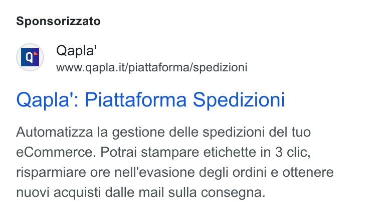 Qapla' ad on Google Ads: Sponsorizzato Qapla': Piattaforma Spedizioni Automatizza la gestione delle spedizioni del tuo e Commerce. Potrai stampare etichette in 3 clic, risparmiare ore nell'evasione degli ordini e ottenere nuovi acquisti dalle mail sulla consegna.