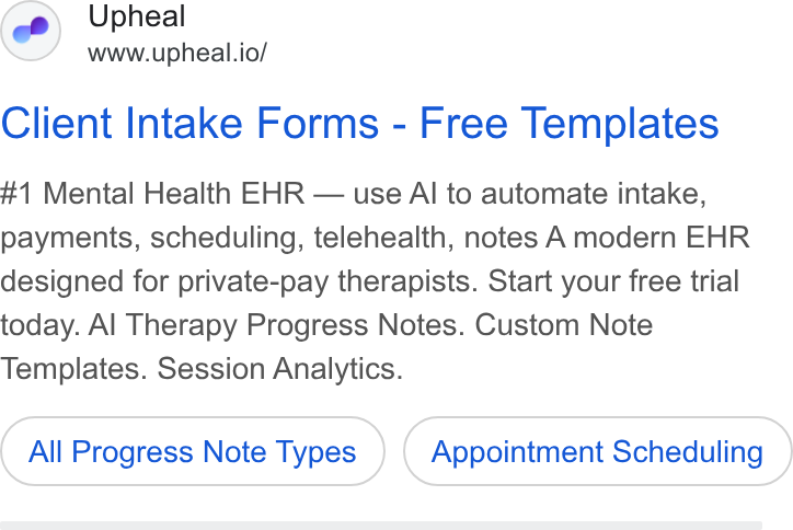 Upheal ad on Google Ads: Upheal www.upheal.io/ Client Intake Forms - Free Templates #1 Mental Health EHR — use Al to automate intake, payments, scheduling, telehealth, notes A modern EHR designed for private-pay therapists. Start your free trial today. Al Therapy Progress Notes. Custom Note Templates. Session Analytics. All Progress Note Types Appointment Scheduling