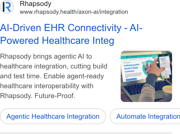 Rhapsody ad on Google Ads: Rhapsody www.rhapsody.health/axon-ai/integration Al-Driven EHR Connectivity - Al- Powered Healthcare Integ Rhapsody brings agentic Al to healthcare integration, cutting build and test time. Enable agent-ready healthcare interoperability with Rhapsody. Future-Proof. Agentic Healthcare Integration } ( Automate Integration