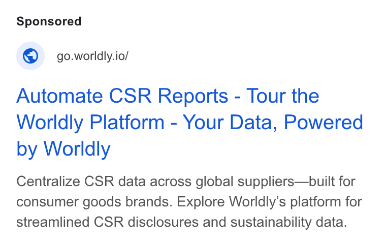 Worldly ad on Google Ads: © go.worldly.io/ Automate CSR Reports - Tour the Worldly Platform - Your Data, Powered by Worldly Centralize CSR data across global suppliers—built for consumer goods brands. Explore Worldly’s platform for streamlined CSR disclosures and sustainability data.