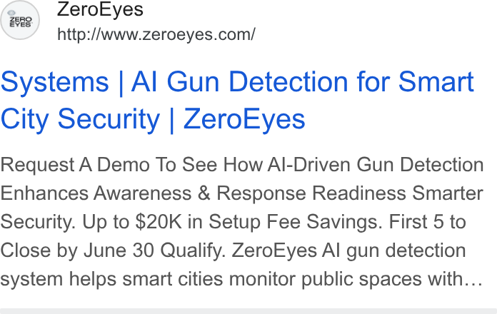 ZeroEyes ad on Google Ads: systems | Al Gun Detection for Smart City Security | Zero Eyes Request A Demo To See How Al-Driven Gun Detection Enhances Awareness & Response Readiness Smarter Security. Up to $20K in Setup Fee Savings. First 5 to Close by June 30 Qualify. Zero Eyes Al gun detection system helps smart cities monitor public spaces with...