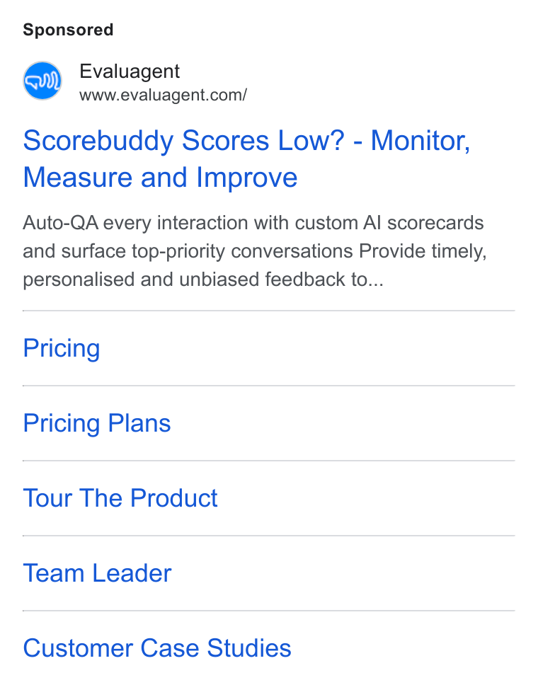 evaluagent ad on Google Ads: Scorebuddy Scores Low? - Monitor, Measure and Improve Auto-QA every interaction with custom Al scorecards and surface top-priority conversations Provide timely, personalised and unbiased feedback to... Pricing Pricing Plans Tour The Product Team Leader Customer Case Studies