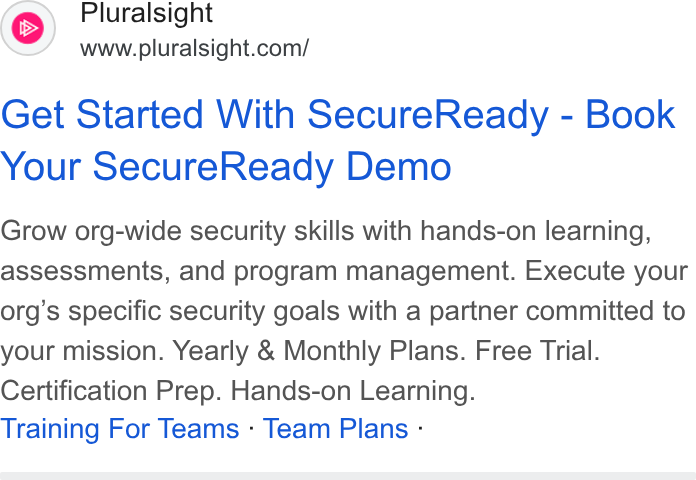 Pluralsight ad on Google Ads: Pluralsight Get Started With Secure Ready - Book Your Secure Ready Demo Grow org-wide security skills with hands-on learning, assessments, and program management. Execute your org’s specific security goals with a partner committed to your mission. Yearly & Monthly Plans. Free Trial. Certification Prep. Hands-on Learning. Training For Teams - Team Plans -
