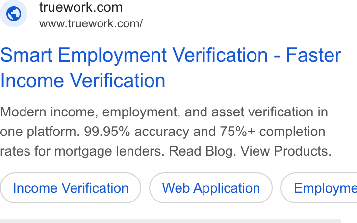 Truework ad on Google Ads: www.truework.com/ Smart Employment Verification - Faster Income Verification Modern income, employment, and asset verification in one platform. 99.95% accuracy and 75%+ completion rates for mortgage lenders. Read Blog. View Products. Income Verification Web Application ) ( Employme