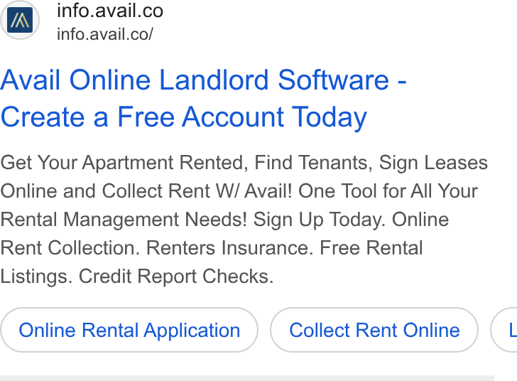Avail ad on Google Ads: <=’ info.avail.co/ Avail Online Landlord Software - Create a Free Account Today Get Your Apartment Rented, Find Tenants, Sign Leases Online and Collect Rent W/ Avail! One Tool for All Your Rental Management Needs! Sign Up Today. Online Rent Collection. Renters Insurance. Free Rental Listings. Credit Report Checks. Online Rental Application Collect Rent Online C