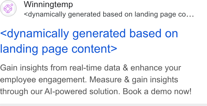 Winningtemp ad on Google Ads: (s) Winningtemp <dynamically generated based on landing page co... <dynamically generated based on landing page content> Gain insights from real-time data & enhance your employee engagement. Measure & gain insights through our Al-powered solution. Book a demo now!