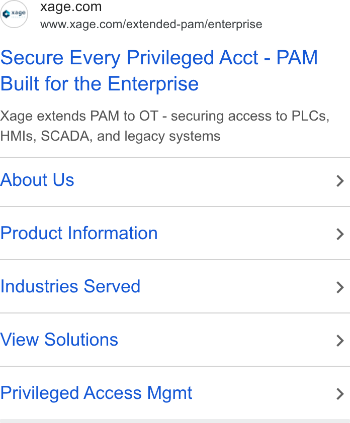 Xage Security ad on Google Ads: www.xage.com/extended-pam/enterprise Secure Every Privileged Acct - PAM Built for the Enterprise Xage extends PAM to OT - securing access to PLCs, HMls, SCADA, and legacy systems About Us > Product Information > Industries Served > View Solutions > Privileged Access Mgmt >
