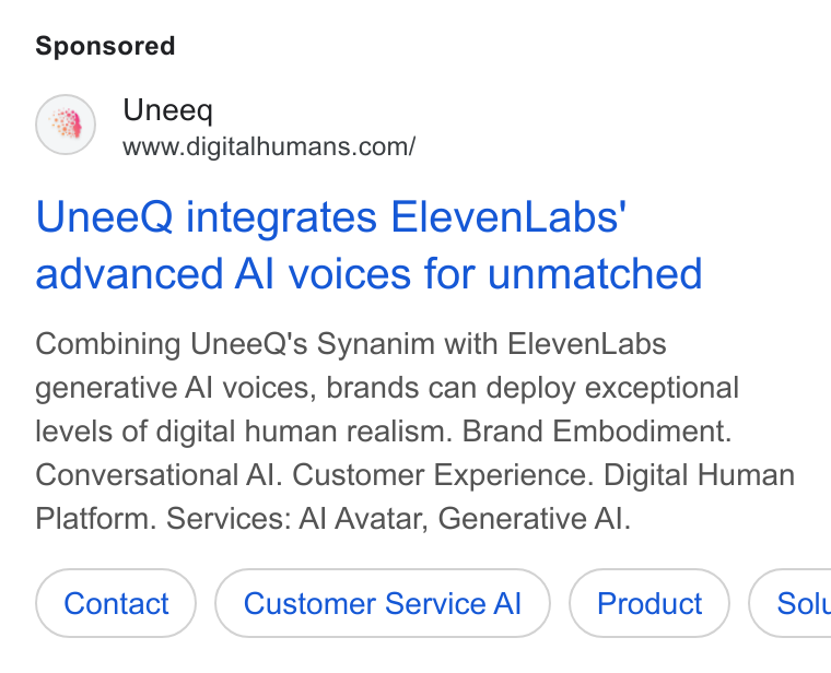 UneeQ ad on Google Ads: Unee Q integrates Eleven Labs' advanced Al voices for unmatched Combining Unee Q's Synanim with Eleven Labs generative Al voices, brands can deploy exceptional levels of digital human realism. Brand Embodiment. Conversational Al. Customer Experience. Digital Human Platform. Services: Al Avatar, Generative Al. Customer Service Al ( Solt