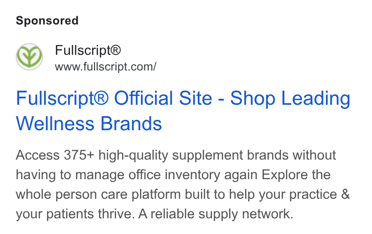 Fullscript ad on Google Ads: Fullscript® Official Site - Shop Leading Wellness Brands Access 375+ high-quality supplement brands without having to manage office inventory again Explore the whole person care platform built to help your practice & your patients thrive. A reliable supply network.