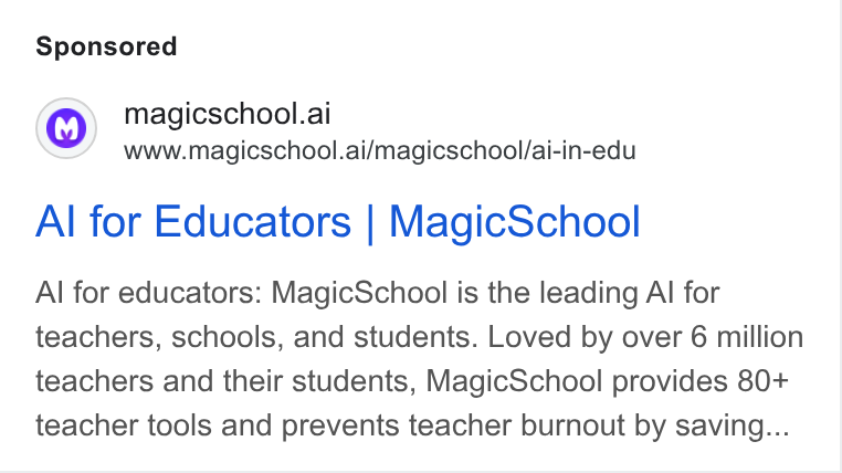 MagicSchool AI ad on Google Ads: magicschool.ai www.magicschool.ai/magicschool/ai-in-edu Al for Educators | Magic School Al for educators: Magic School is the leading Al for teachers, schools, and students. Loved by over 6 million teachers and their students, Magic School provides 80+ teacher tools and prevents teacher burnout by saving...