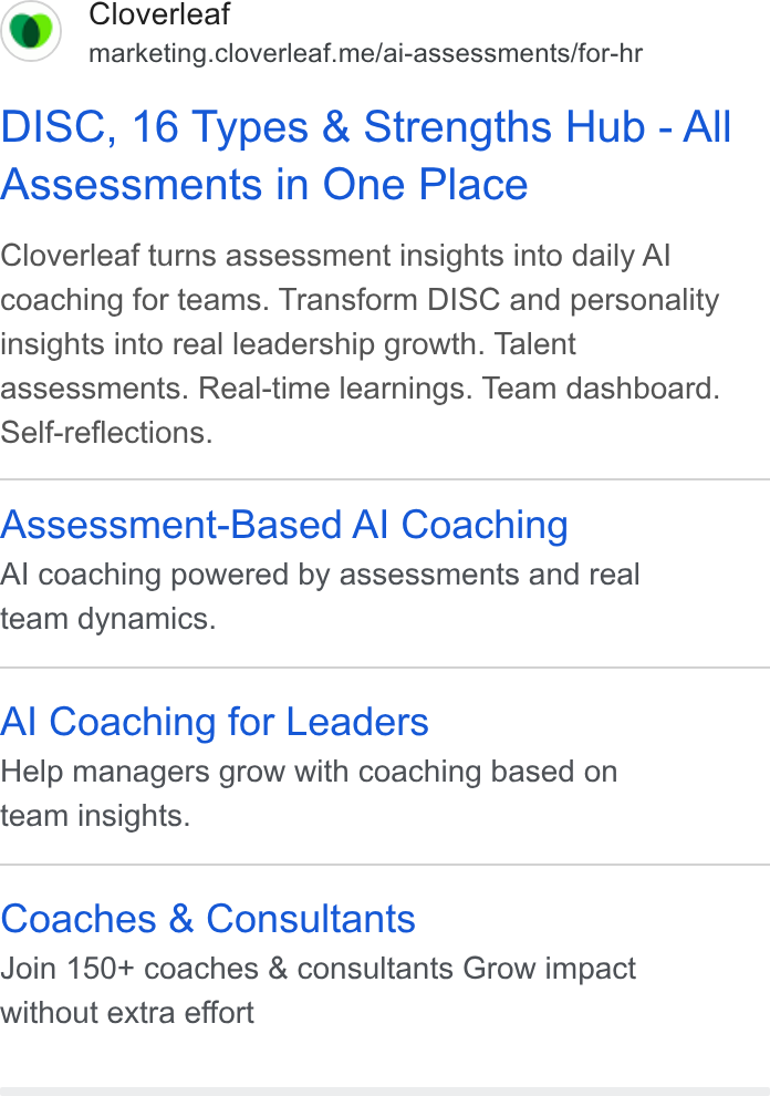 Cloverleaf ad on Google Ads: Cloverleaf marketing.cloverleaf.me/ai-assessments/for-hr DISC, 16 Types & Strengths Hub - All Assessments in One Place Cloverleaf turns assessment insights into daily Al coaching for teams. Transform DISC and personality insights into real leadership growth. Talent assessments. Real-time learnings. Team dashboard. Self-reflections. Assessment-Based A! Coaching Al coaching powered by assessments and real team dynamics. Al Coaching for Leaders Help managers grow with coaching based on team insights. Coaches & Consultants Join 150+ coaches & consultants Grow impact without extra effort