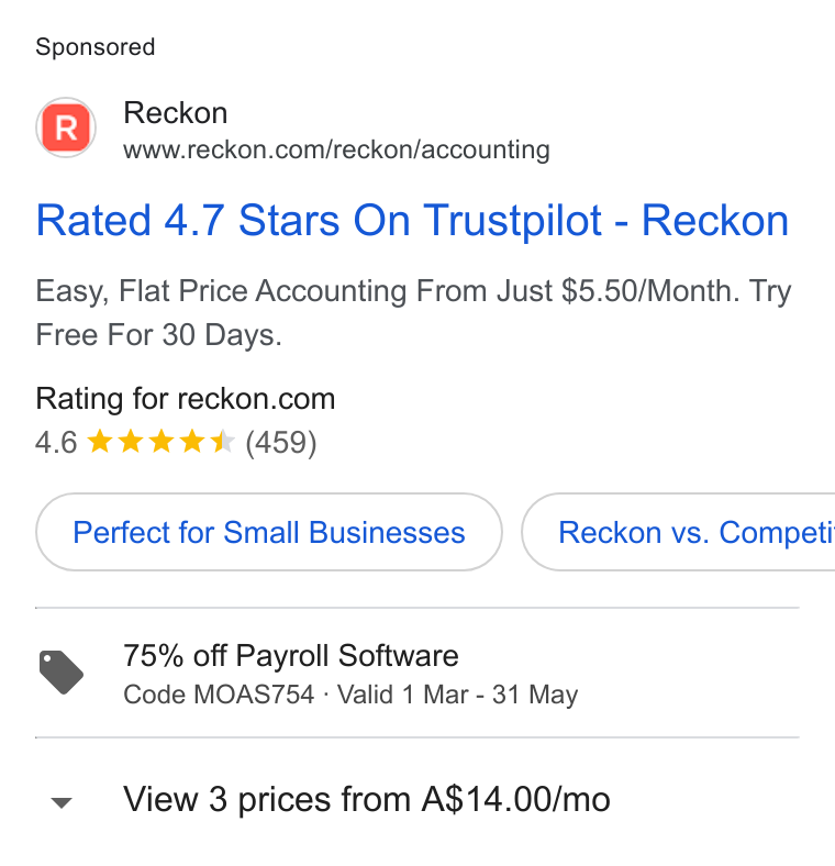 Reckon ad on Google Ads: Rated 4.7 Stars On Trustpilot - Reckon Easy, Flat Price Accounting From Just $5.50/Month. Try Free For 30 Days. Rating for reckon.com 4.6 & kkk & (459) Perfect for Small Businesses })( Reckon vs. Competi 75% off Payroll Software Code MOAS754 - Valid 1 Mar - 31 May View 3 prices from A$14.00/mo