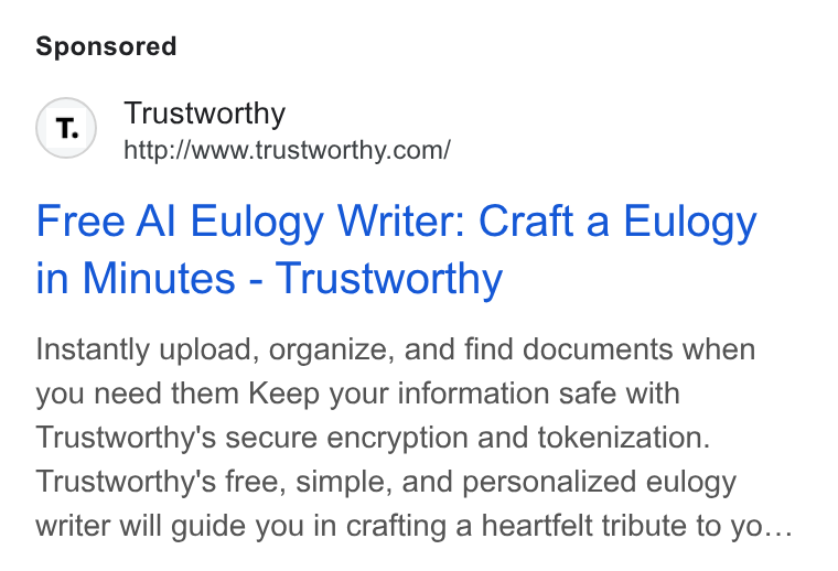Trustworthy ad on Google Ads: Free Al Eulogy Writer: Craft a Eulogy in Minutes - Trustworthy Instantly upload, organize, and find documents when you need them Keep your information safe with Trustworthy's secure encryption and tokenization. Trustworthy's free, simple, and personalized eulogy writer will guide you in crafting a heartfelt tribute to yo...