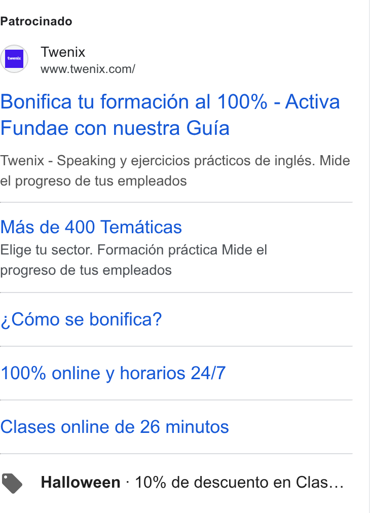 Twenix ad on Google Ads: Patrocinado Bonifica tu formacion al 100% - Activa Fundae con nuestra Guia Twenix - Speaking y ejercicios practicos de inglés. Mide el progreso de tus empleados Mas de 400 Tematicas Elige tu sector. Formacién practica Mide el progreso de tus empleados ¢,Cémo se bonifica? 100% online y horarios 24/7 Clases online de 26 minutos Halloween - 10% de descuento en Clas...