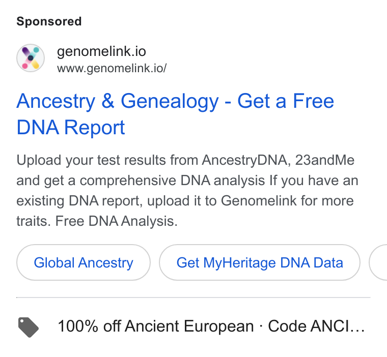 Genomelink ad on Google Ads: &) genomelink.io www.genomelink.io/ Ancestry & Genealogy - Get a Free DNA Report Upload your test results from Ancestry DNA, 23and Me and get a comprehensive DNA analysis If you have an existing DNA report, upload it to Genomelink for more traits. Free DNA Analysis. Global Ancestry Get My Heritage DNA Data C > 100% off Ancient European - Code ANCI...