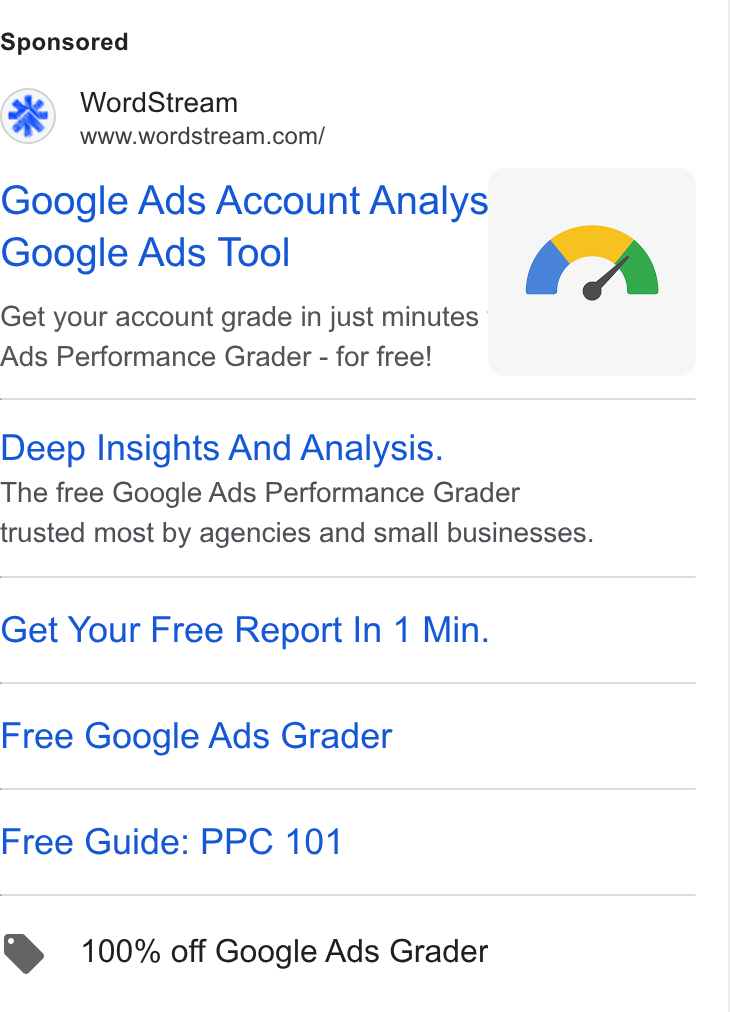WordStream ad on Google Ads: Google Ads Account Analys Google Ads Tool Get your account grade in just minutes Ads Performance Grader - for free! Deep Insights And Analysis. The free Google Ads Performance Grader trusted most by agencies and small businesses. Get Your Free Report In 1 Min. Free Google Ads Grader Free Guide: PPC 101 @ 100% off Google Ads Grader