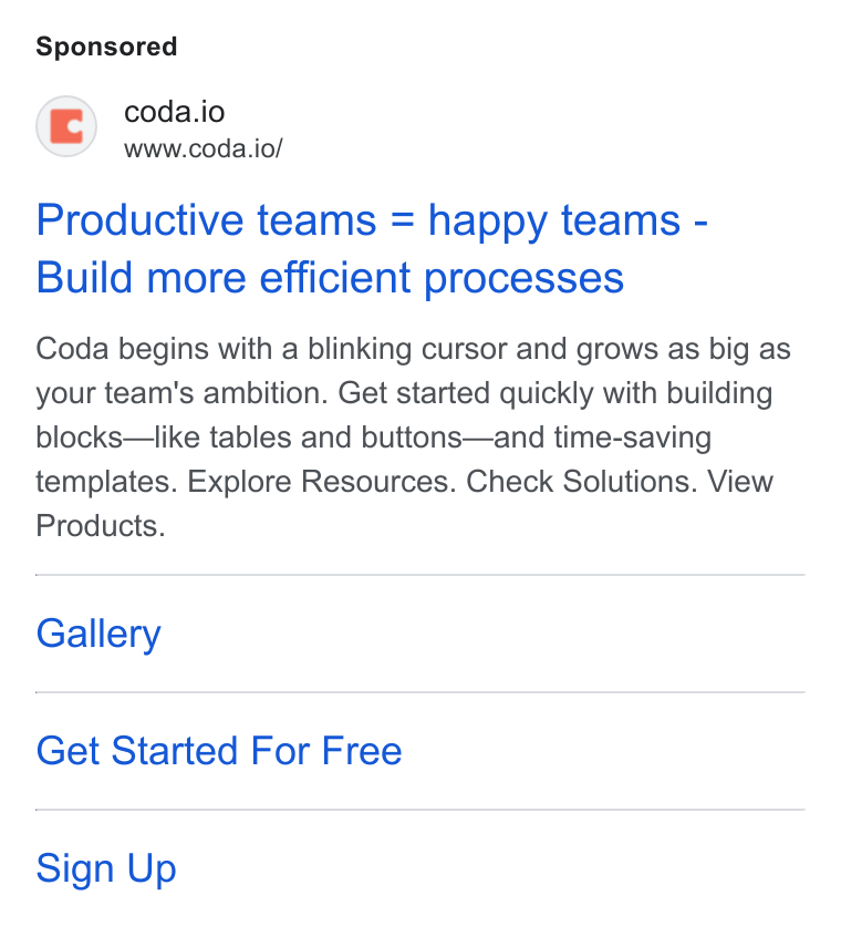 Coda ad on Google Ads: © coda.io www.coda.io/ Productive teams = happy teams - Build more efficient processes Coda begins with a blinking cursor and grows as big as your team's ambition. Get started quickly with building blocks—like tables and buttons—and time-saving templates. Explore Resources. Check Solutions. View Products. Gallery Get Started For Free Sign Up