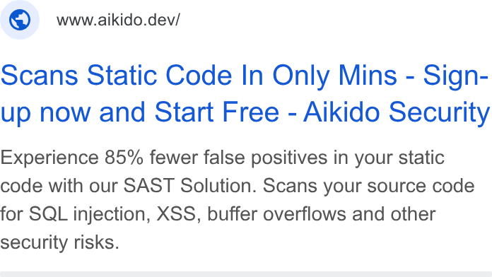 Aikido Security ad on Google Ads: © wwwaaikido.dev/ scans Static Code In Only Mins - Sign- up now and Start Free - Aikido Security Experience 85% fewer false positives in your static code with our SAST Solution. Scans your source code for SQL injection, XSS, buffer overflows and other security risks.