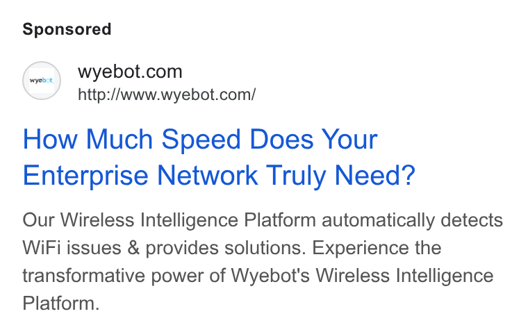 Wyebot ad on Google Ads: http://www.wyebot.com/ How Much Speed Does Your Enterprise Network Truly Need? Our Wireless Intelligence Platform automatically detects Wi Fi issues & provides solutions. Experience the transformative power of Wyebot's Wireless Intelligence Platform.
